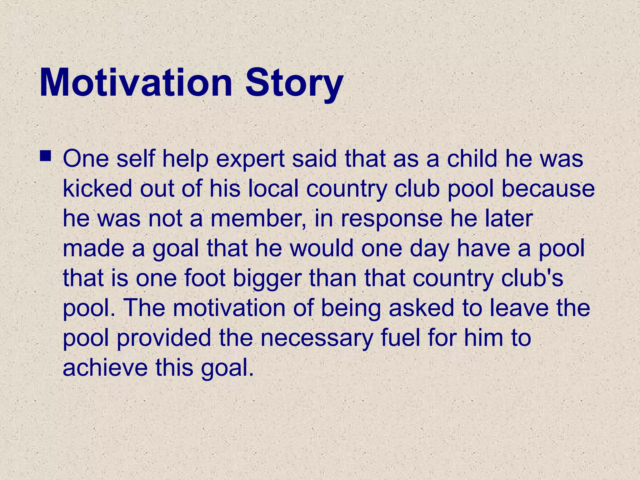 Motivation Story
 One self help expert said that as a child he was
kicked out of his local country club pool because
he was not a member, in response he later
made a goal that he would one day have a pool
that is one foot bigger than that country club's
pool. The motivation of being asked to leave the
pool provided the necessary fuel for him to
achieve this goal.
 