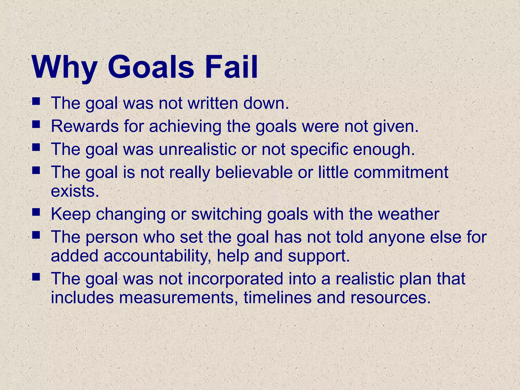 Why Goals Fail
 The goal was not written down.
 Rewards for achieving the goals were not given.
 The goal was unrealistic or not specific enough.
 The goal is not really believable or little commitment
exists.
 Keep changing or switching goals with the weather
 The person who set the goal has not told anyone else for
added accountability, help and support.
 The goal was not incorporated into a realistic plan that
includes measurements, timelines and resources.
 