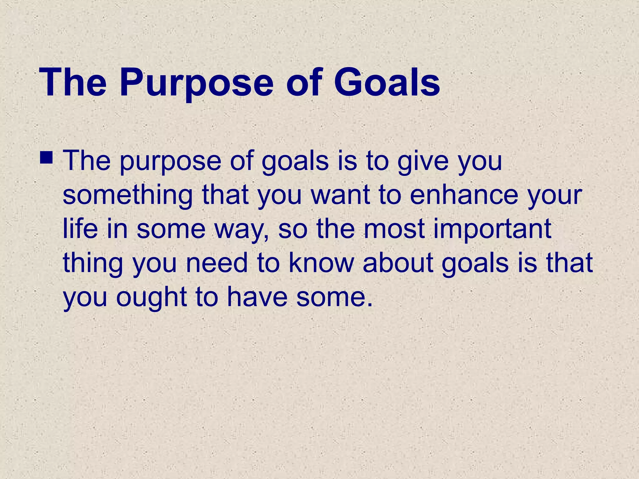 The Purpose of Goals
 The purpose of goals is to give you
something that you want to enhance your
life in some way, so the most important
thing you need to know about goals is that
you ought to have some.
 
