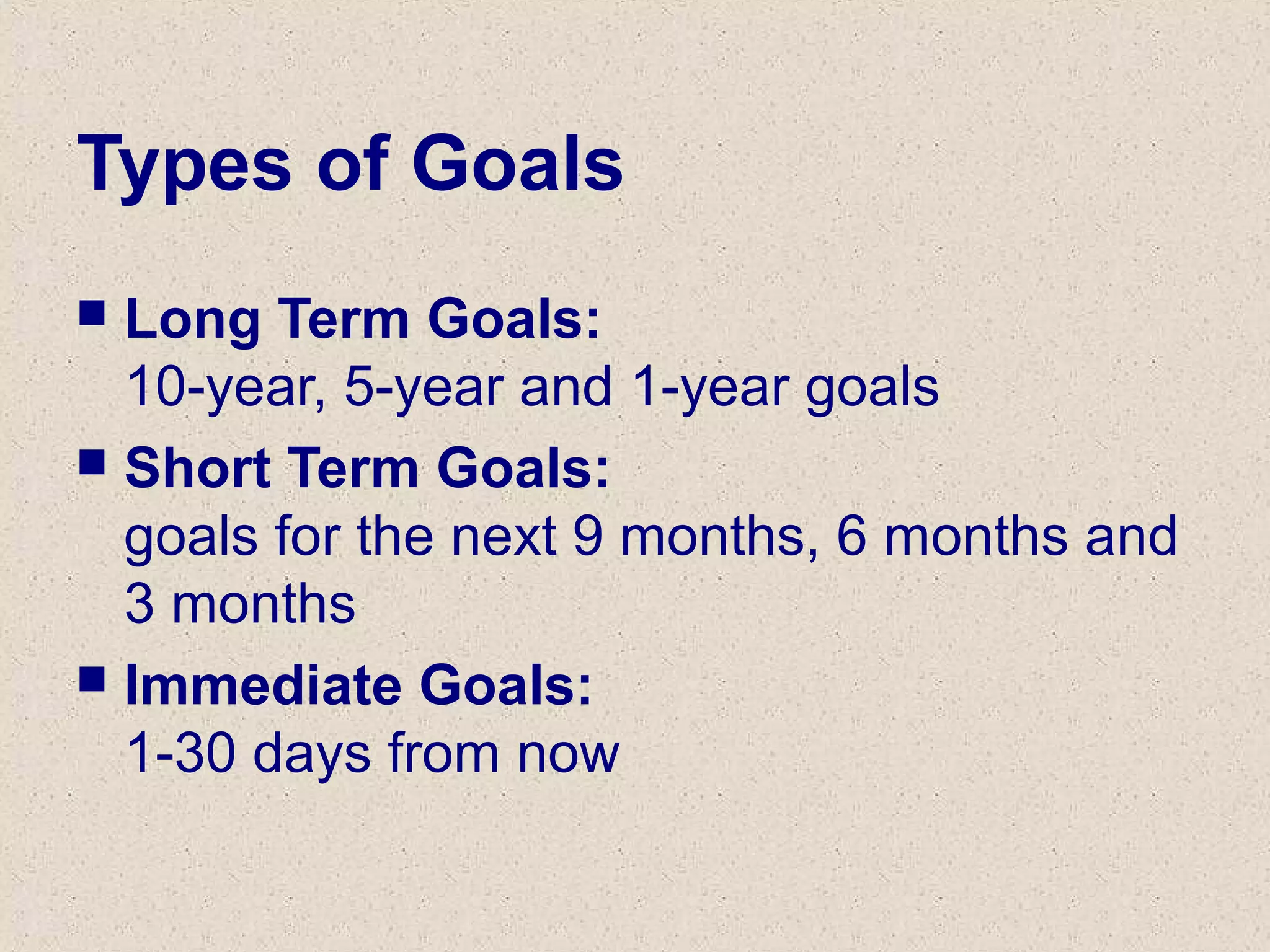 Types of Goals
 Long Term Goals:
10-year, 5-year and 1-year goals
 Short Term Goals:
goals for the next 9 months, 6 months and
3 months
 Immediate Goals:
1-30 days from now
 