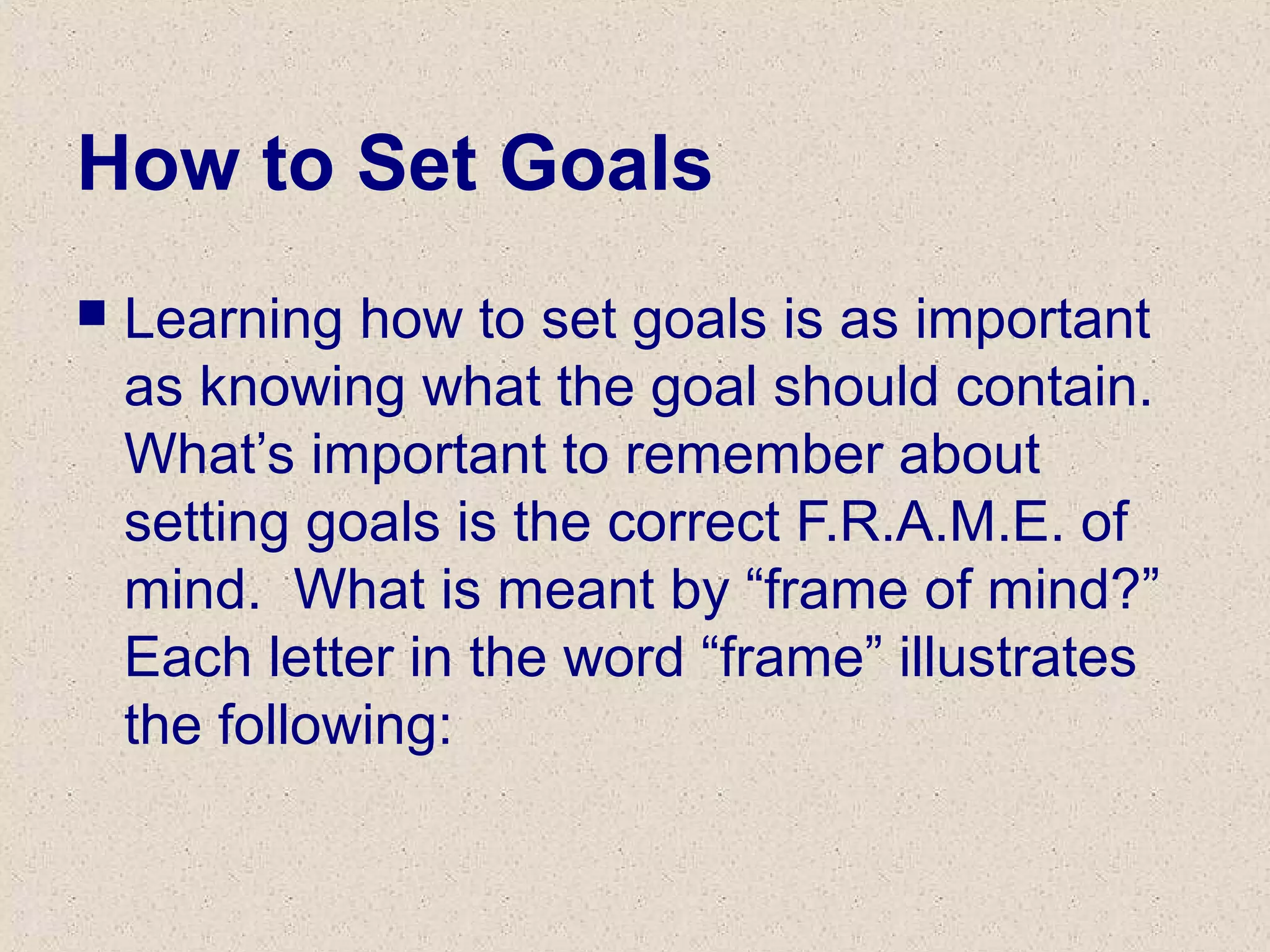 How to Set Goals
 Learning how to set goals is as important
as knowing what the goal should contain.
What’s important to remember about
setting goals is the correct F.R.A.M.E. of
mind. What is meant by “frame of mind?”
Each letter in the word “frame” illustrates
the following:
 