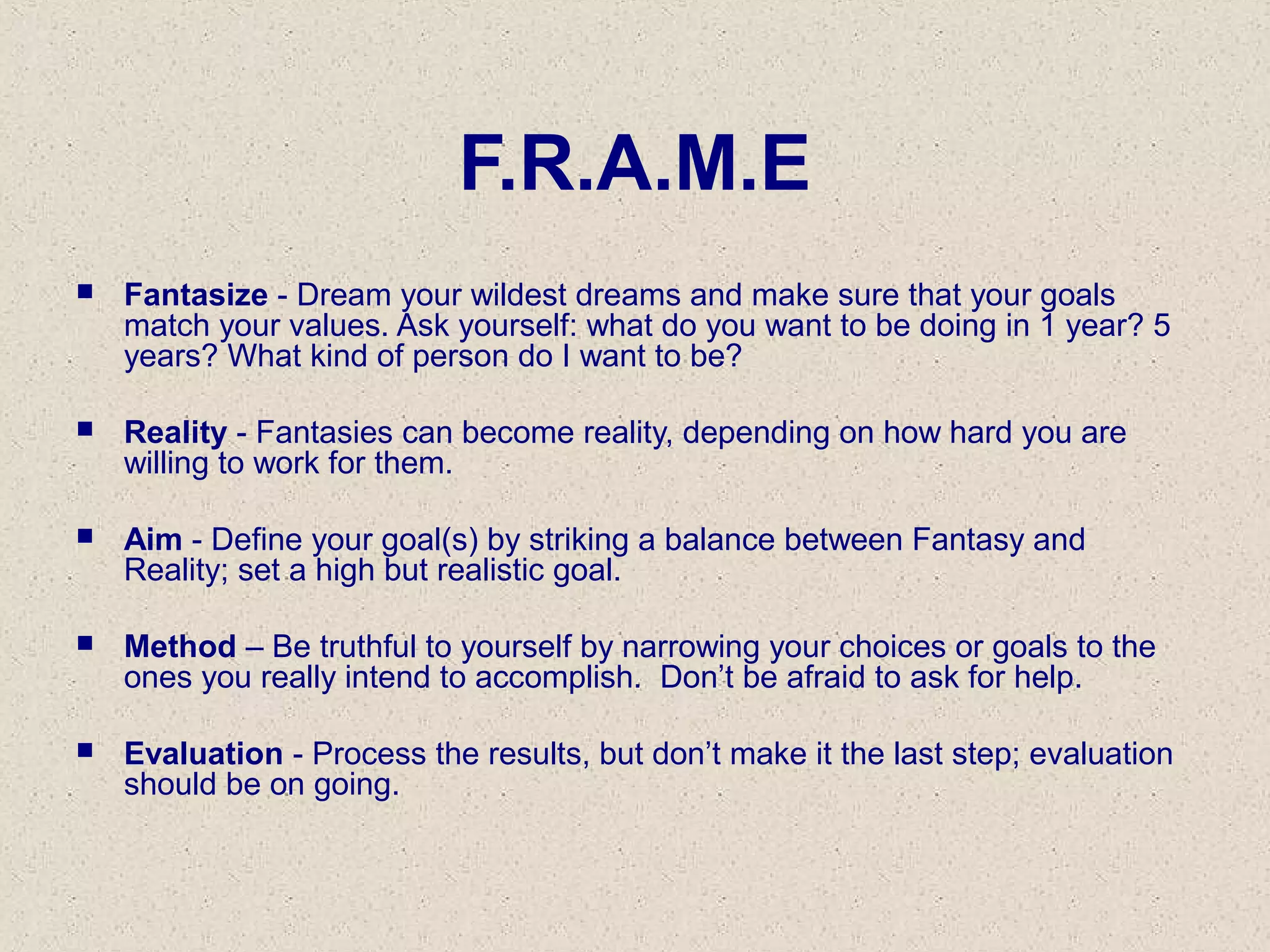 F.R.A.M.E
 Fantasize - Dream your wildest dreams and make sure that your goals
match your values. Ask yourself: what do you want to be doing in 1 year? 5
years? What kind of person do I want to be?
 Reality - Fantasies can become reality, depending on how hard you are
willing to work for them.
 Aim - Define your goal(s) by striking a balance between Fantasy and
Reality; set a high but realistic goal.
 Method – Be truthful to yourself by narrowing your choices or goals to the
ones you really intend to accomplish. Don’t be afraid to ask for help.
 Evaluation - Process the results, but don’t make it the last step; evaluation
should be on going.
 