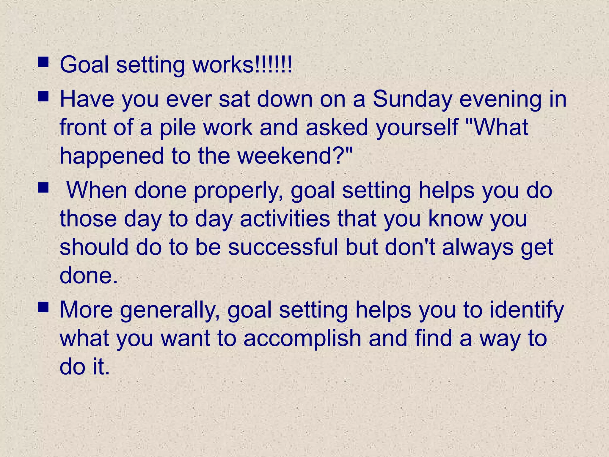  Goal setting works!!!!!!
 Have you ever sat down on a Sunday evening in
front of a pile work and asked yourself "What
happened to the weekend?"
 When done properly, goal setting helps you do
those day to day activities that you know you
should do to be successful but don't always get
done.
 More generally, goal setting helps you to identify
what you want to accomplish and find a way to
do it.
 