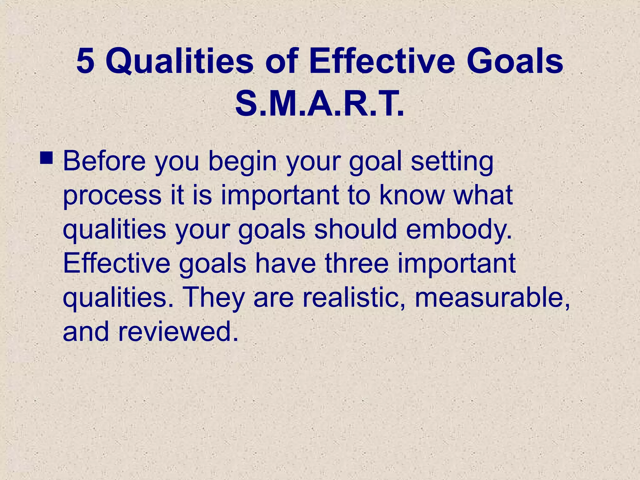 5 Qualities of Effective Goals
S.M.A.R.T.
 Before you begin your goal setting
process it is important to know what
qualities your goals should embody.
Effective goals have three important
qualities. They are realistic, measurable,
and reviewed.
 