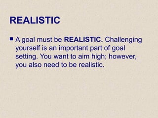 REALISTIC
 A goal must be REALISTIC. Challenging
yourself is an important part of goal
setting. You want to aim high; however,
you also need to be realistic.
 