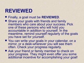 REVIEWED
 Finally, a goal must be REVIEWED.
 Share your goals with friends and family
members who care about your success. Pick
one of these persons who will hold you
accountable in addition to yourself. In the
meantime, remind yourself regularly of the goals
you have set for yourself.
 You can write your goals in your calendar, on a
mirror, or a desk-wherever you will see them
often. Check your progress regularly.
 Ask your friend or family member to check on
your progress. They might even offer you some
additional incentive for accomplishing your goal!
 