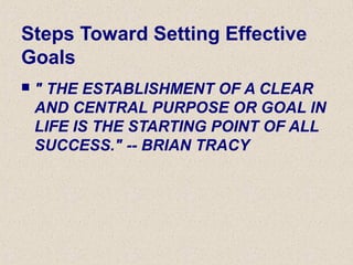 Steps Toward Setting Effective
Goals
 " THE ESTABLISHMENT OF A CLEAR
AND CENTRAL PURPOSE OR GOAL IN
LIFE IS THE STARTING POINT OF ALL
SUCCESS." -- BRIAN TRACY
 