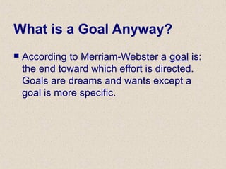 What is a Goal Anyway?
 According to Merriam-Webster a goal is:
the end toward which effort is directed.
Goals are dreams and wants except a
goal is more specific.
 