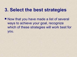 3. Select the best strategies
 Now that you have made a list of several
ways to achieve your goal, recognize
which of these strategies will work best for
you.
 