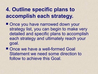 4. Outline specific plans to
accomplish each strategy.
 Once you have narrowed down your
strategy list, you can begin to make very
detailed and specific plans to accomplish
each strategy and ultimately reach your
goal.
 Once we have a well-formed Goal
Statement we need some direction to
follow to achieve this Goal.
 