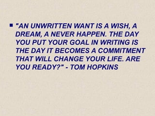  "AN UNWRITTEN WANT IS A WISH, A
DREAM, A NEVER HAPPEN. THE DAY
YOU PUT YOUR GOAL IN WRITING IS
THE DAY IT BECOMES A COMMITMENT
THAT WILL CHANGE YOUR LIFE. ARE
YOU READY?" - TOM HOPKINS
 