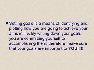  Setting goals is a means of identifying and
plotting how you are going to achieve your
aims in life. By writing down your goals
you are committing yourself to
accomplishing them; therefore, make sure
that your goals are important to YOU!!!!!
 