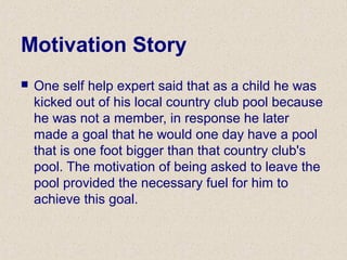 Motivation Story
 One self help expert said that as a child he was
kicked out of his local country club pool because
he was not a member, in response he later
made a goal that he would one day have a pool
that is one foot bigger than that country club's
pool. The motivation of being asked to leave the
pool provided the necessary fuel for him to
achieve this goal.
 