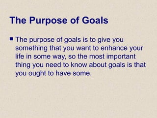 The Purpose of Goals
 The purpose of goals is to give you
something that you want to enhance your
life in some way, so the most important
thing you need to know about goals is that
you ought to have some.
 