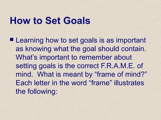 How to Set Goals
 Learning how to set goals is as important
as knowing what the goal should contain.
What’s important to remember about
setting goals is the correct F.R.A.M.E. of
mind. What is meant by “frame of mind?”
Each letter in the word “frame” illustrates
the following:
 