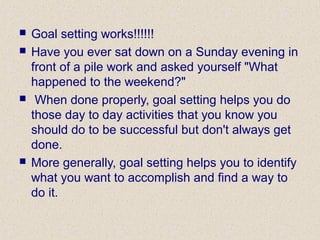 Goal setting works!!!!!!
 Have you ever sat down on a Sunday evening in
front of a pile work and asked yourself "What
happened to the weekend?"
 When done properly, goal setting helps you do
those day to day activities that you know you
should do to be successful but don't always get
done.
 More generally, goal setting helps you to identify
what you want to accomplish and find a way to
do it.
 