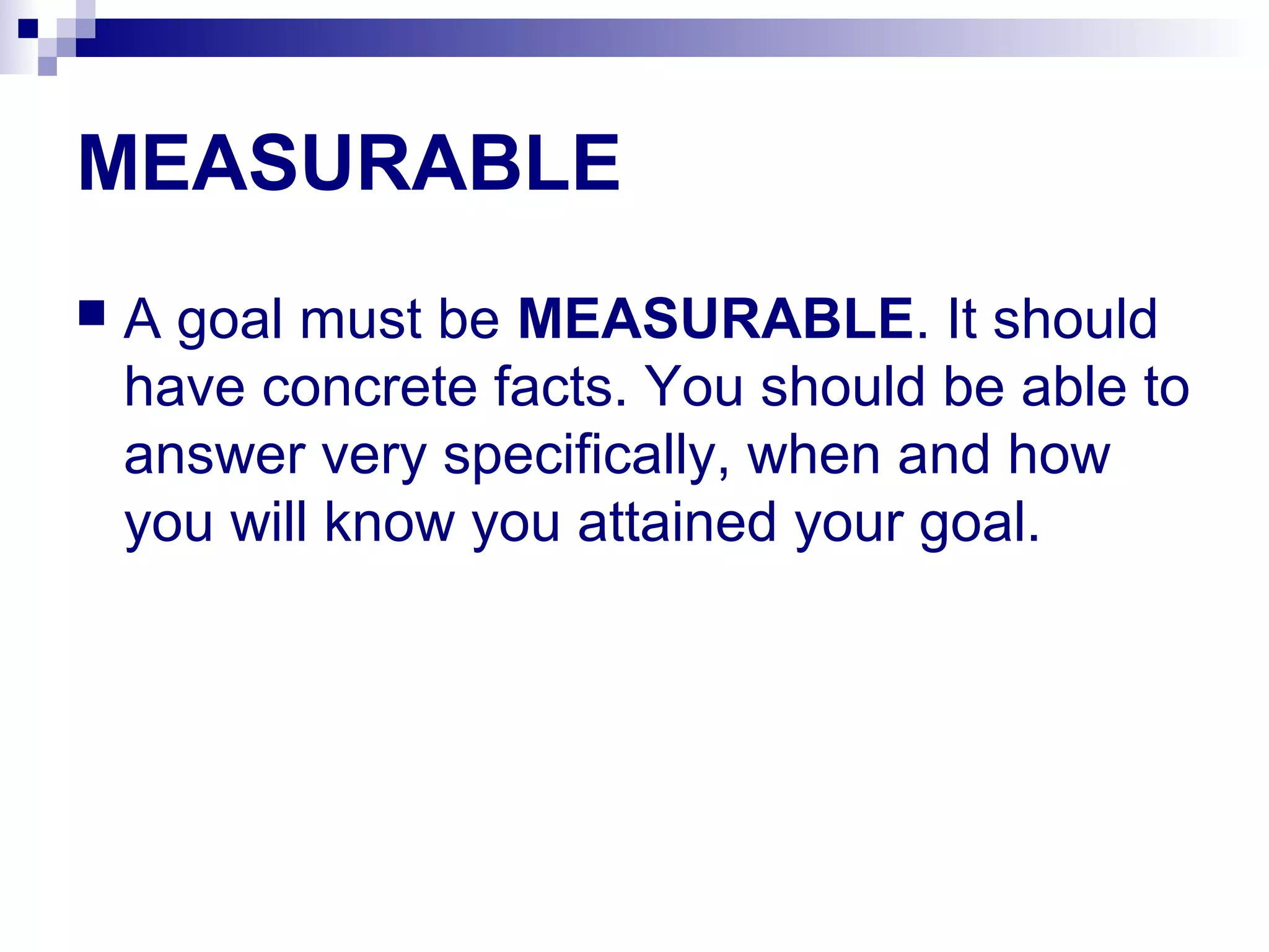 MEASURABLE
 A goal must be MEASURABLE. It should
have concrete facts. You should be able to
answer very specifically, when and how
you will know you attained your goal.
 