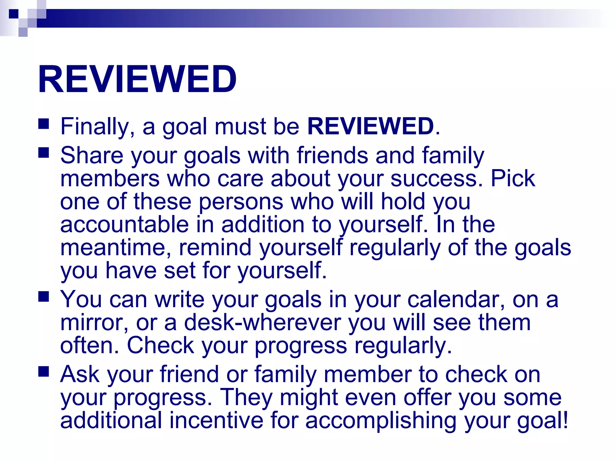 REVIEWED
 Finally, a goal must be REVIEWED.
 Share your goals with friends and family
members who care about your success. Pick
one of these persons who will hold you
accountable in addition to yourself. In the
meantime, remind yourself regularly of the goals
you have set for yourself.
 You can write your goals in your calendar, on a
mirror, or a desk-wherever you will see them
often. Check your progress regularly.
 Ask your friend or family member to check on
your progress. They might even offer you some
additional incentive for accomplishing your goal!
 