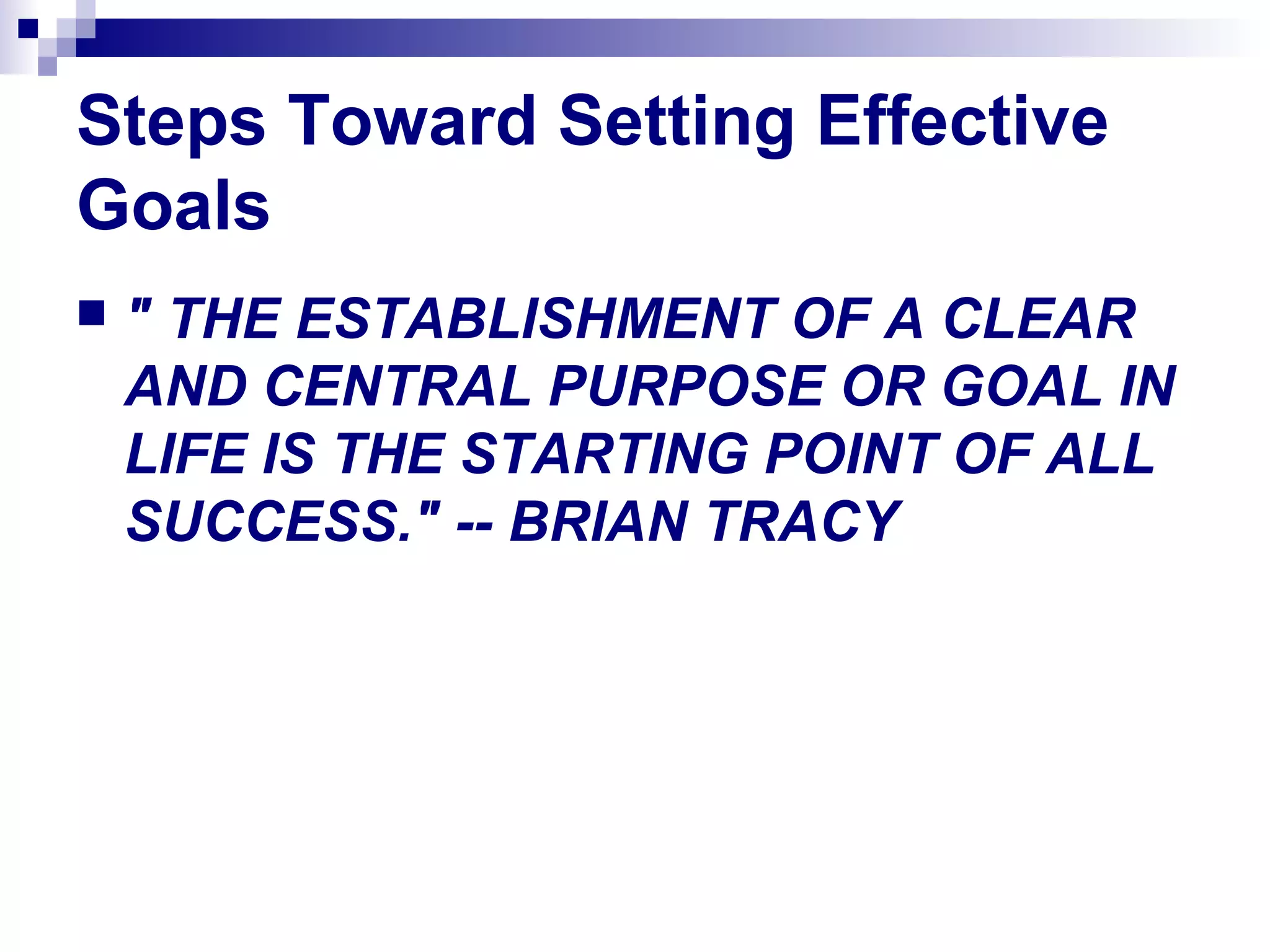 Steps Toward Setting Effective
Goals
 " THE ESTABLISHMENT OF A CLEAR
AND CENTRAL PURPOSE OR GOAL IN
LIFE IS THE STARTING POINT OF ALL
SUCCESS." -- BRIAN TRACY
 