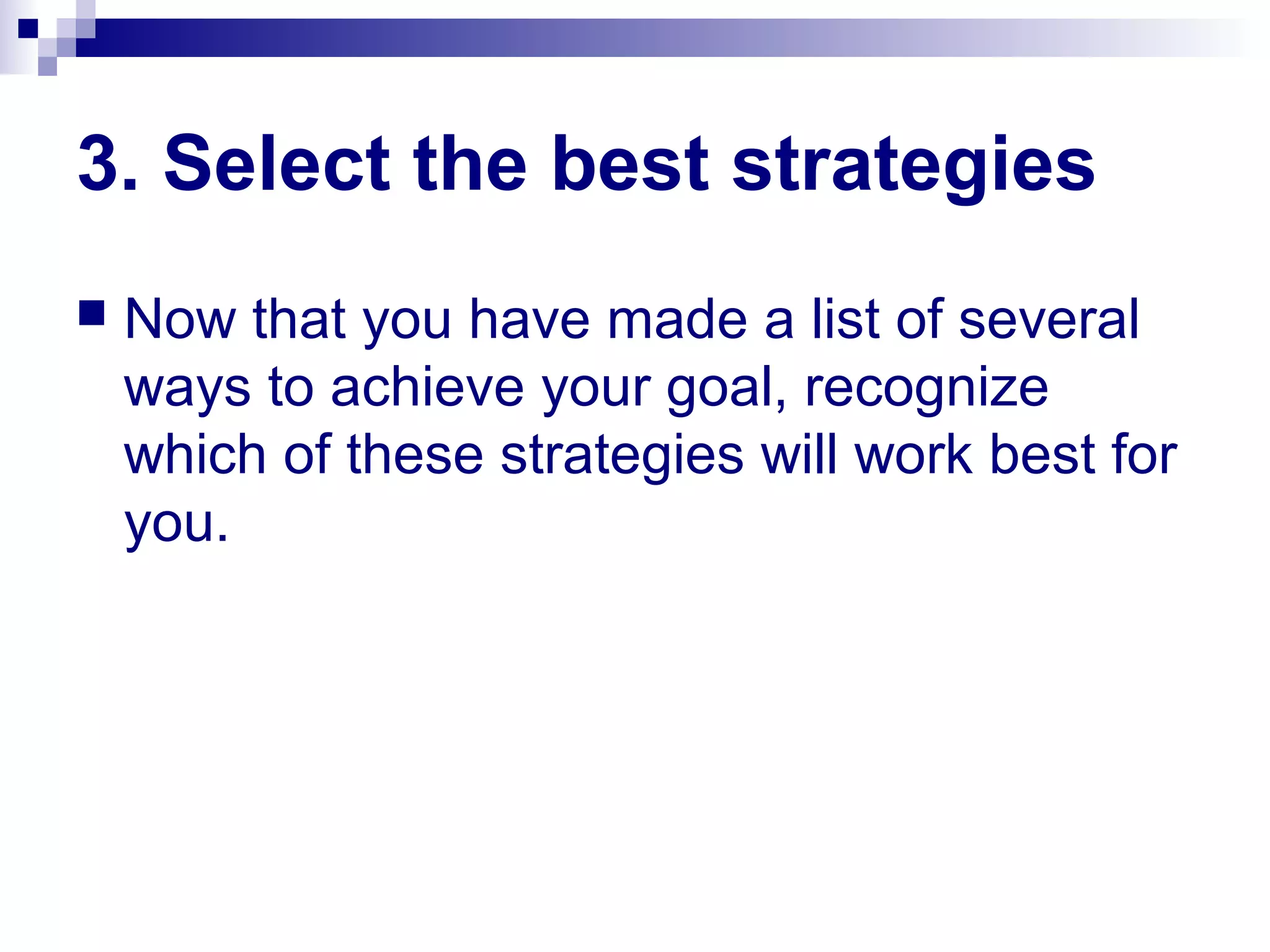 3. Select the best strategies
 Now that you have made a list of several
ways to achieve your goal, recognize
which of these strategies will work best for
you.
 
