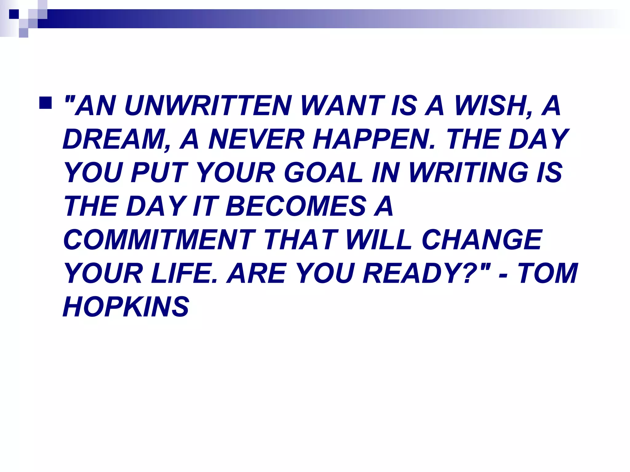  "AN UNWRITTEN WANT IS A WISH, A
DREAM, A NEVER HAPPEN. THE DAY
YOU PUT YOUR GOAL IN WRITING IS
THE DAY IT BECOMES A
COMMITMENT THAT WILL CHANGE
YOUR LIFE. ARE YOU READY?" - TOM
HOPKINS
 
