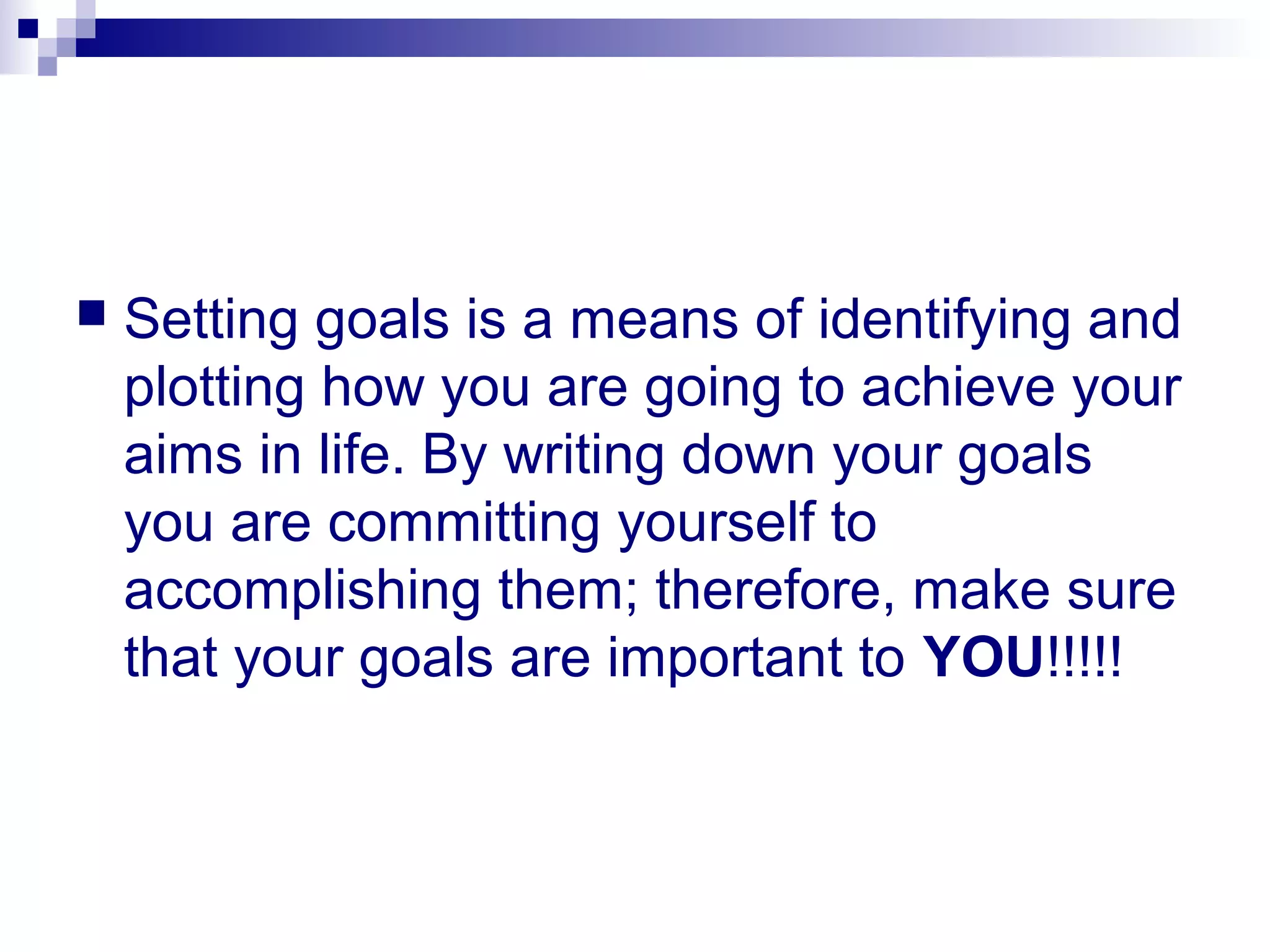  Setting goals is a means of identifying and
plotting how you are going to achieve your
aims in life. By writing down your goals
you are committing yourself to
accomplishing them; therefore, make sure
that your goals are important to YOU!!!!!
 