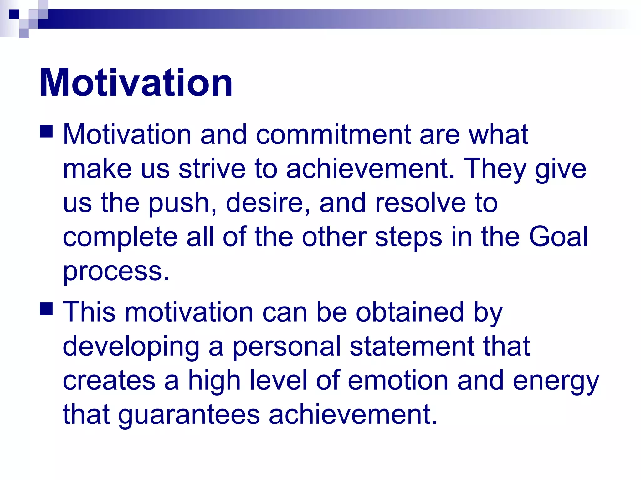 Motivation
 Motivation and commitment are what
make us strive to achievement. They give
us the push, desire, and resolve to
complete all of the other steps in the Goal
process.
 This motivation can be obtained by
developing a personal statement that
creates a high level of emotion and energy
that guarantees achievement.
 