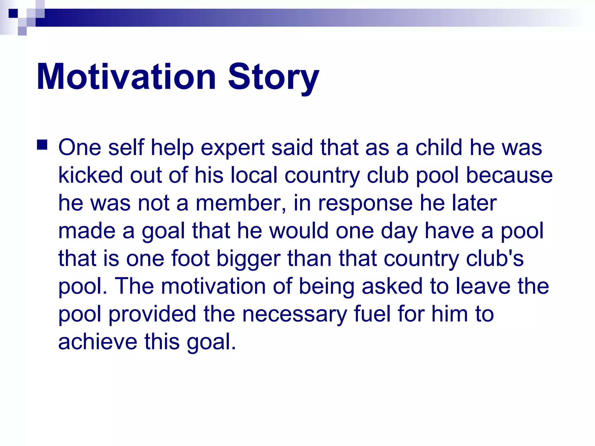 Motivation Story
 One self help expert said that as a child he was
kicked out of his local country club pool because
he was not a member, in response he later
made a goal that he would one day have a pool
that is one foot bigger than that country club's
pool. The motivation of being asked to leave the
pool provided the necessary fuel for him to
achieve this goal.
 