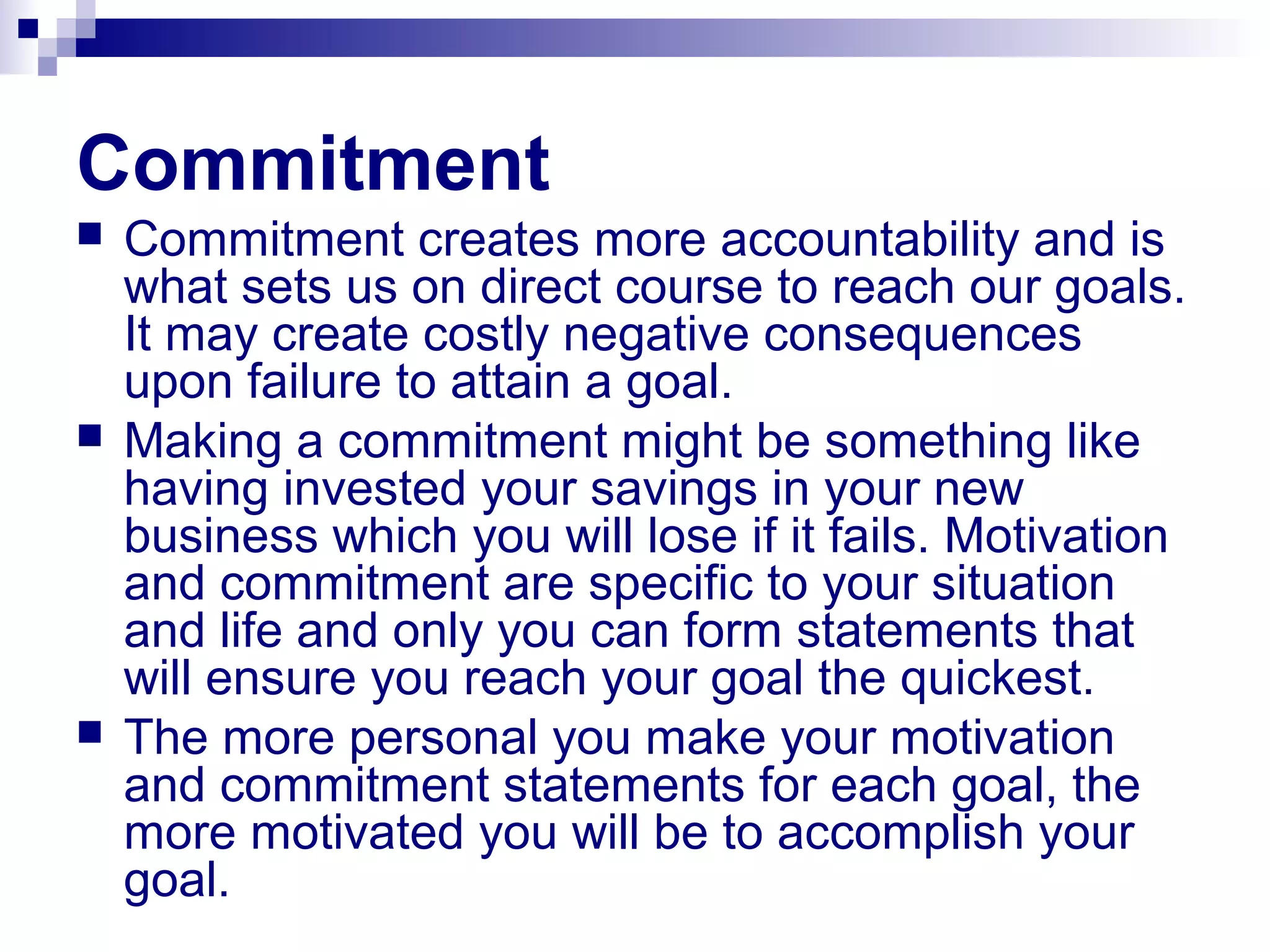 Commitment
 Commitment creates more accountability and is
what sets us on direct course to reach our goals.
It may create costly negative consequences
upon failure to attain a goal.
 Making a commitment might be something like
having invested your savings in your new
business which you will lose if it fails. Motivation
and commitment are specific to your situation
and life and only you can form statements that
will ensure you reach your goal the quickest.
 The more personal you make your motivation
and commitment statements for each goal, the
more motivated you will be to accomplish your
goal.
 