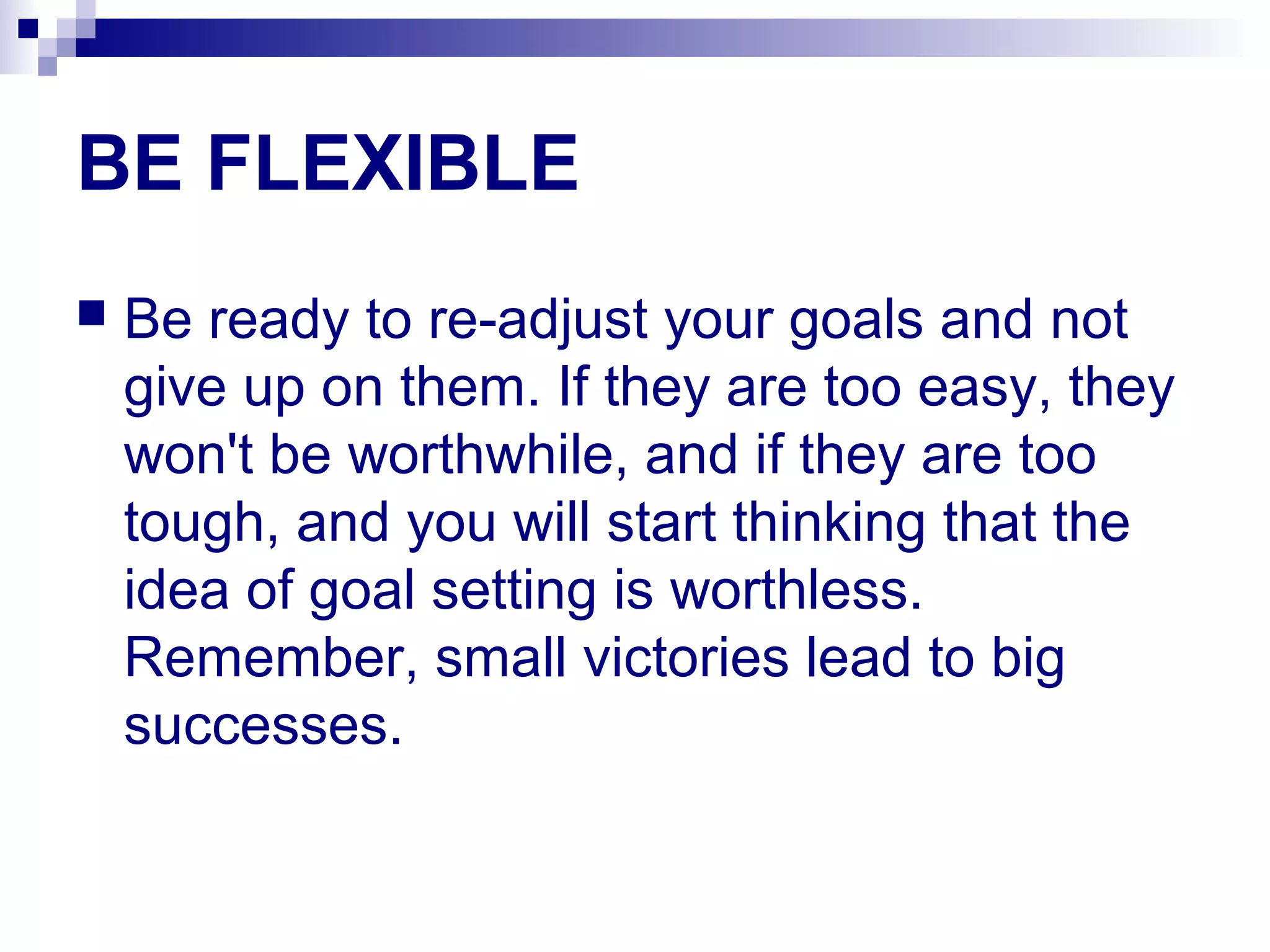 BE FLEXIBLE
 Be ready to re-adjust your goals and not
give up on them. If they are too easy, they
won't be worthwhile, and if they are too
tough, and you will start thinking that the
idea of goal setting is worthless.
Remember, small victories lead to big
successes.
 