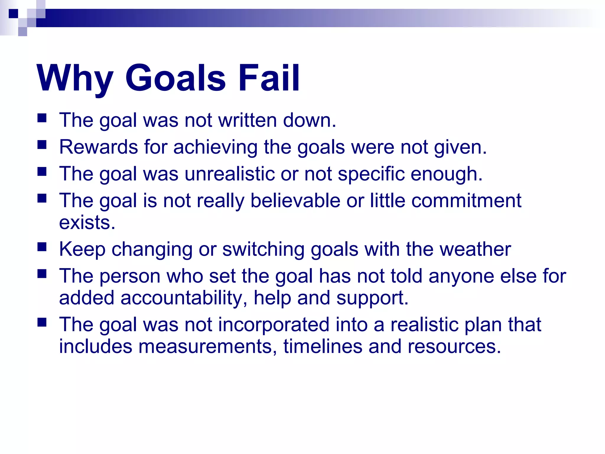 Why Goals Fail
 The goal was not written down.
 Rewards for achieving the goals were not given.
 The goal was unrealistic or not specific enough.
 The goal is not really believable or little commitment
exists.
 Keep changing or switching goals with the weather
 The person who set the goal has not told anyone else for
added accountability, help and support.
 The goal was not incorporated into a realistic plan that
includes measurements, timelines and resources.
 