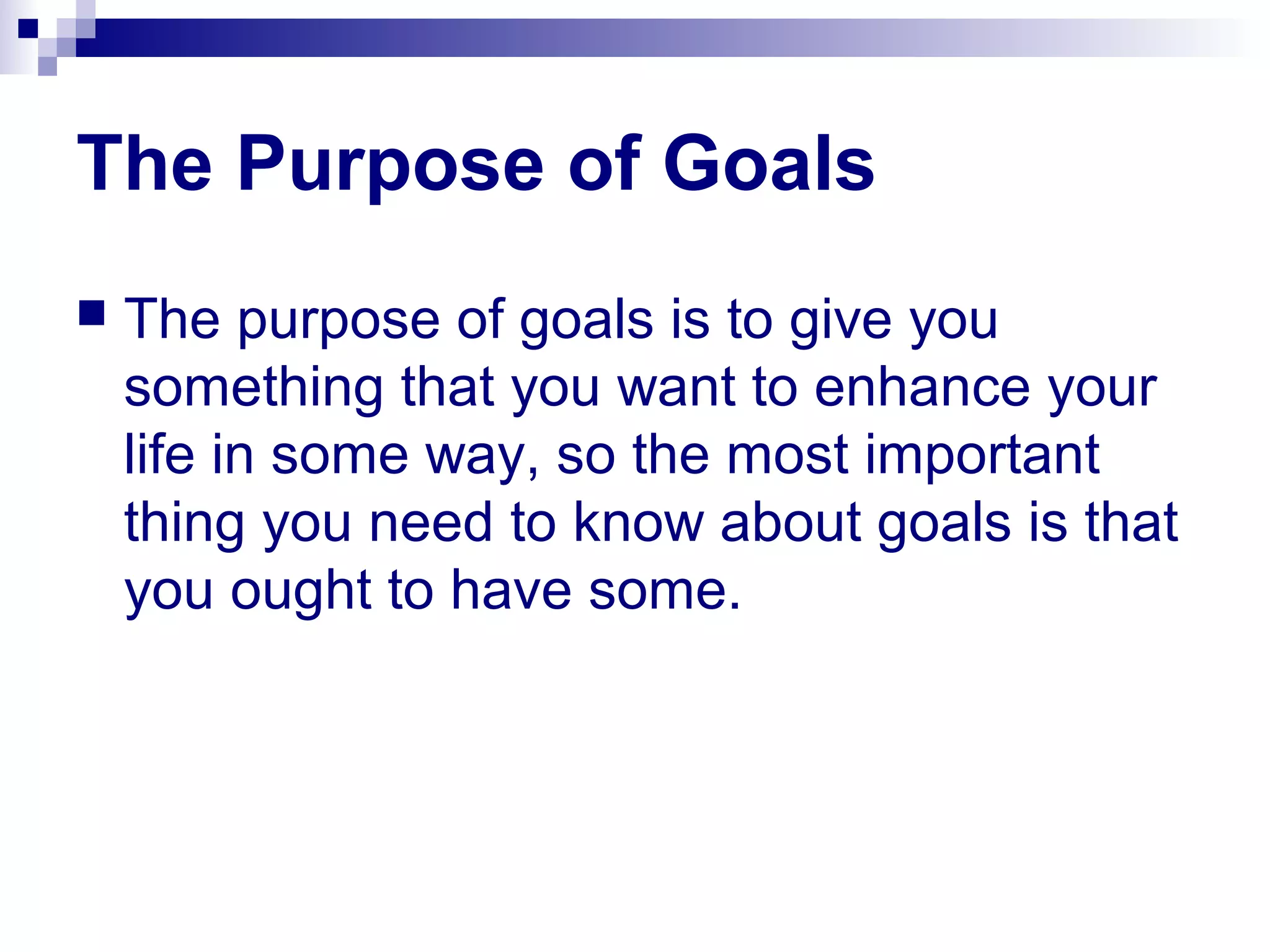 The Purpose of Goals
 The purpose of goals is to give you
something that you want to enhance your
life in some way, so the most important
thing you need to know about goals is that
you ought to have some.
 