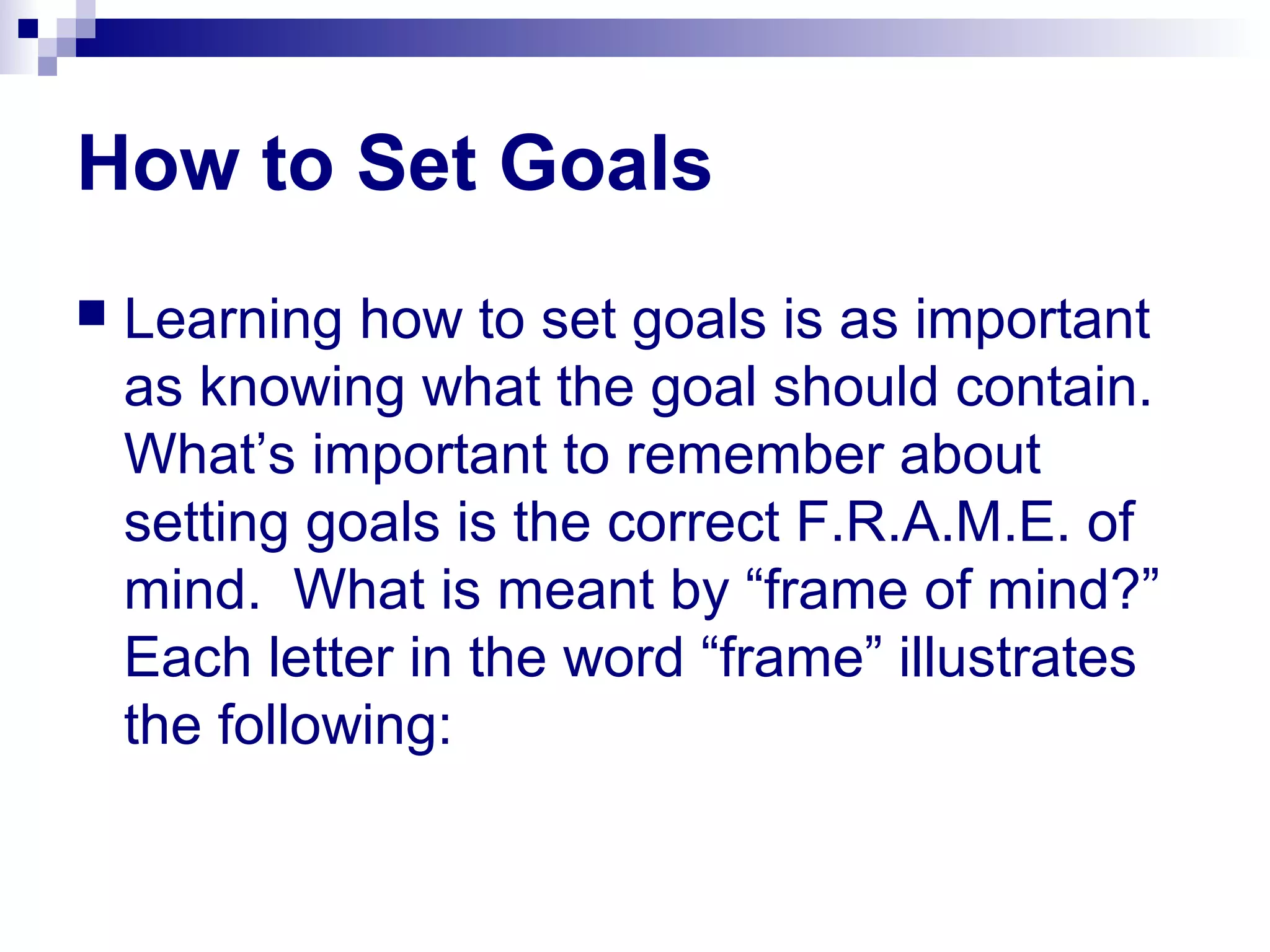 How to Set Goals
 Learning how to set goals is as important
as knowing what the goal should contain.
What’s important to remember about
setting goals is the correct F.R.A.M.E. of
mind. What is meant by “frame of mind?”
Each letter in the word “frame” illustrates
the following:
 