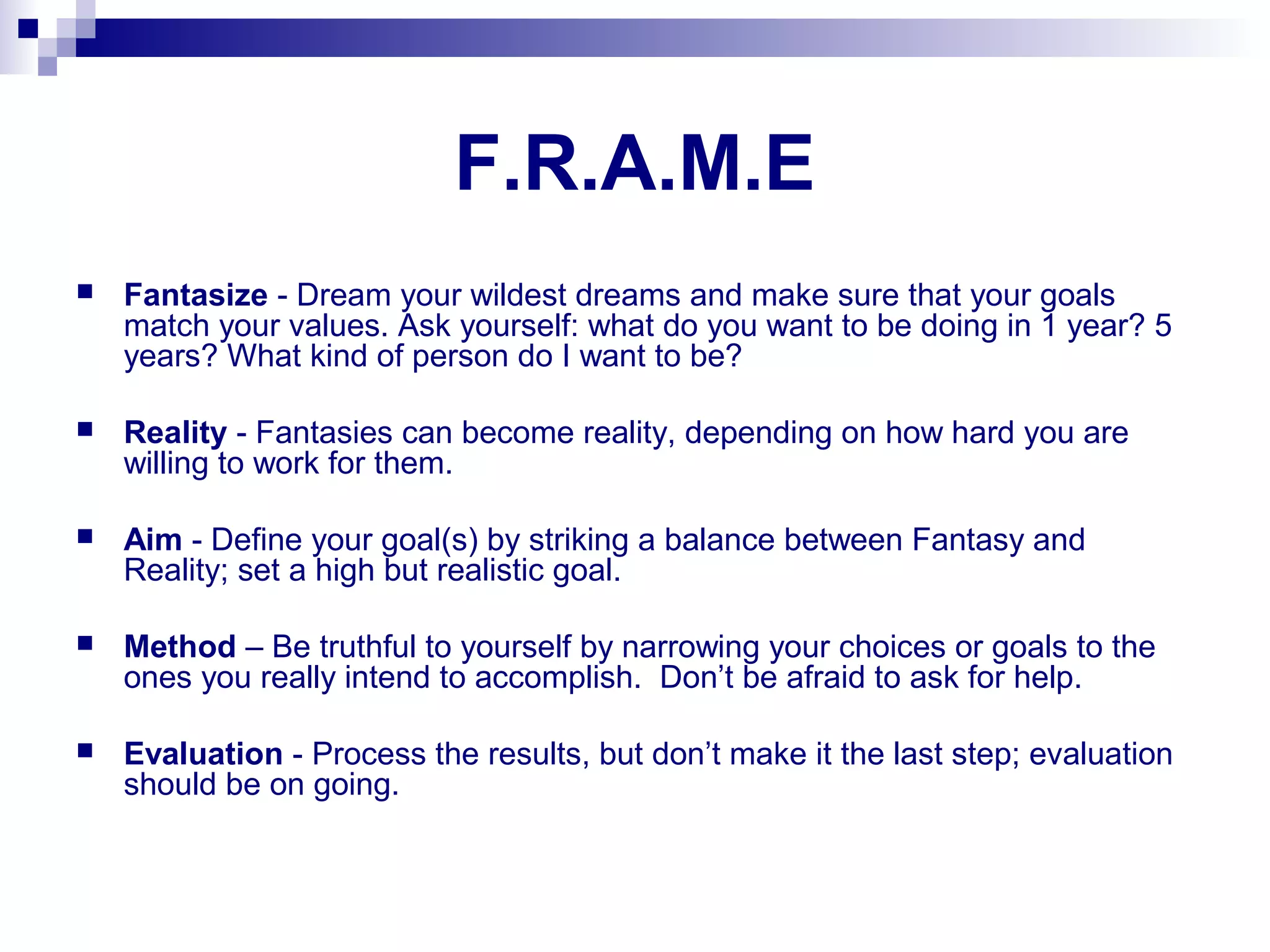 F.R.A.M.E
 Fantasize - Dream your wildest dreams and make sure that your goals
match your values. Ask yourself: what do you want to be doing in 1 year? 5
years? What kind of person do I want to be?
 Reality - Fantasies can become reality, depending on how hard you are
willing to work for them.
 Aim - Define your goal(s) by striking a balance between Fantasy and
Reality; set a high but realistic goal.
 Method – Be truthful to yourself by narrowing your choices or goals to the
ones you really intend to accomplish. Don’t be afraid to ask for help.
 Evaluation - Process the results, but don’t make it the last step; evaluation
should be on going.
 