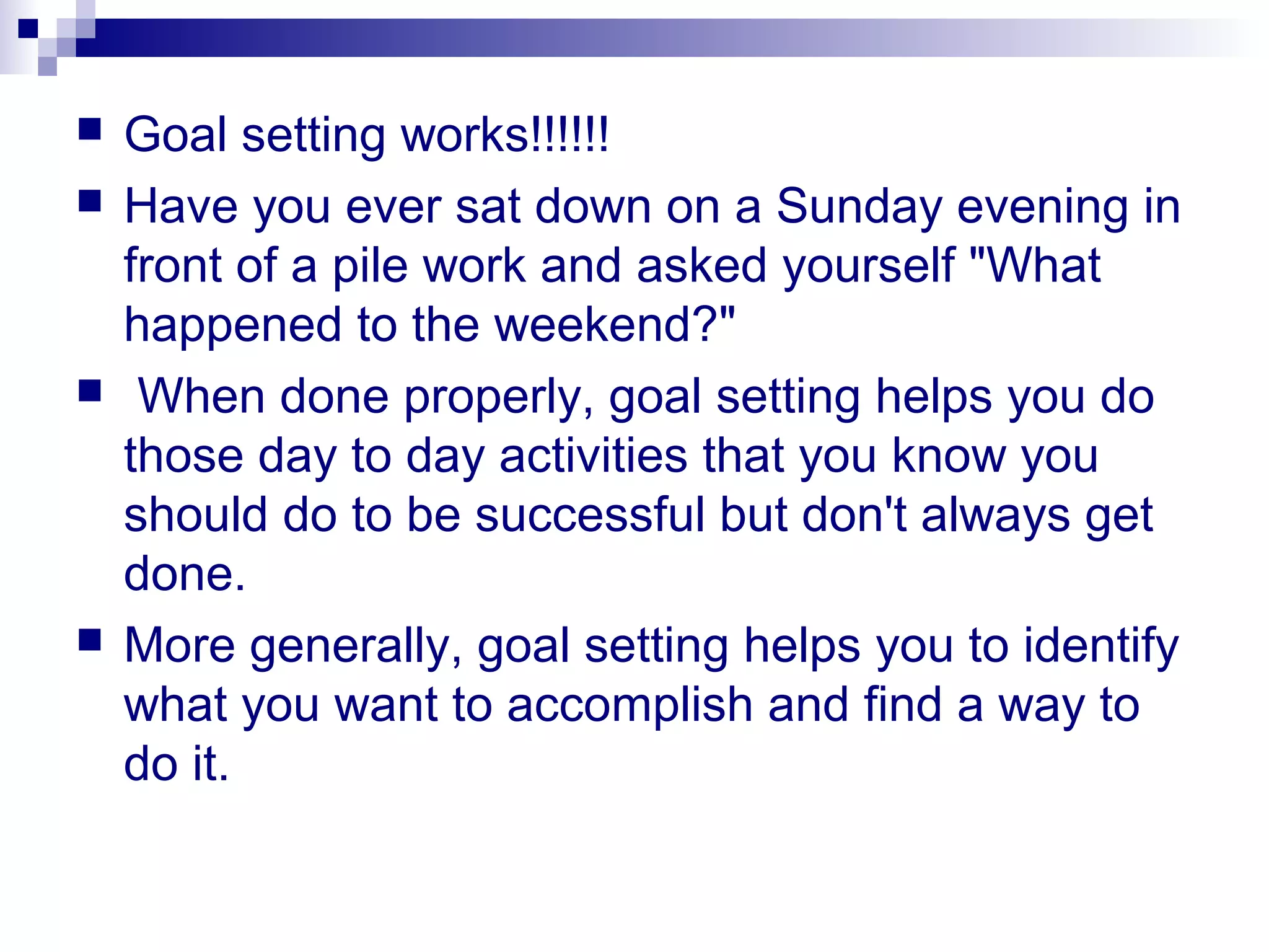  Goal setting works!!!!!!
 Have you ever sat down on a Sunday evening in
front of a pile work and asked yourself "What
happened to the weekend?"
 When done properly, goal setting helps you do
those day to day activities that you know you
should do to be successful but don't always get
done.
 More generally, goal setting helps you to identify
what you want to accomplish and find a way to
do it.
 