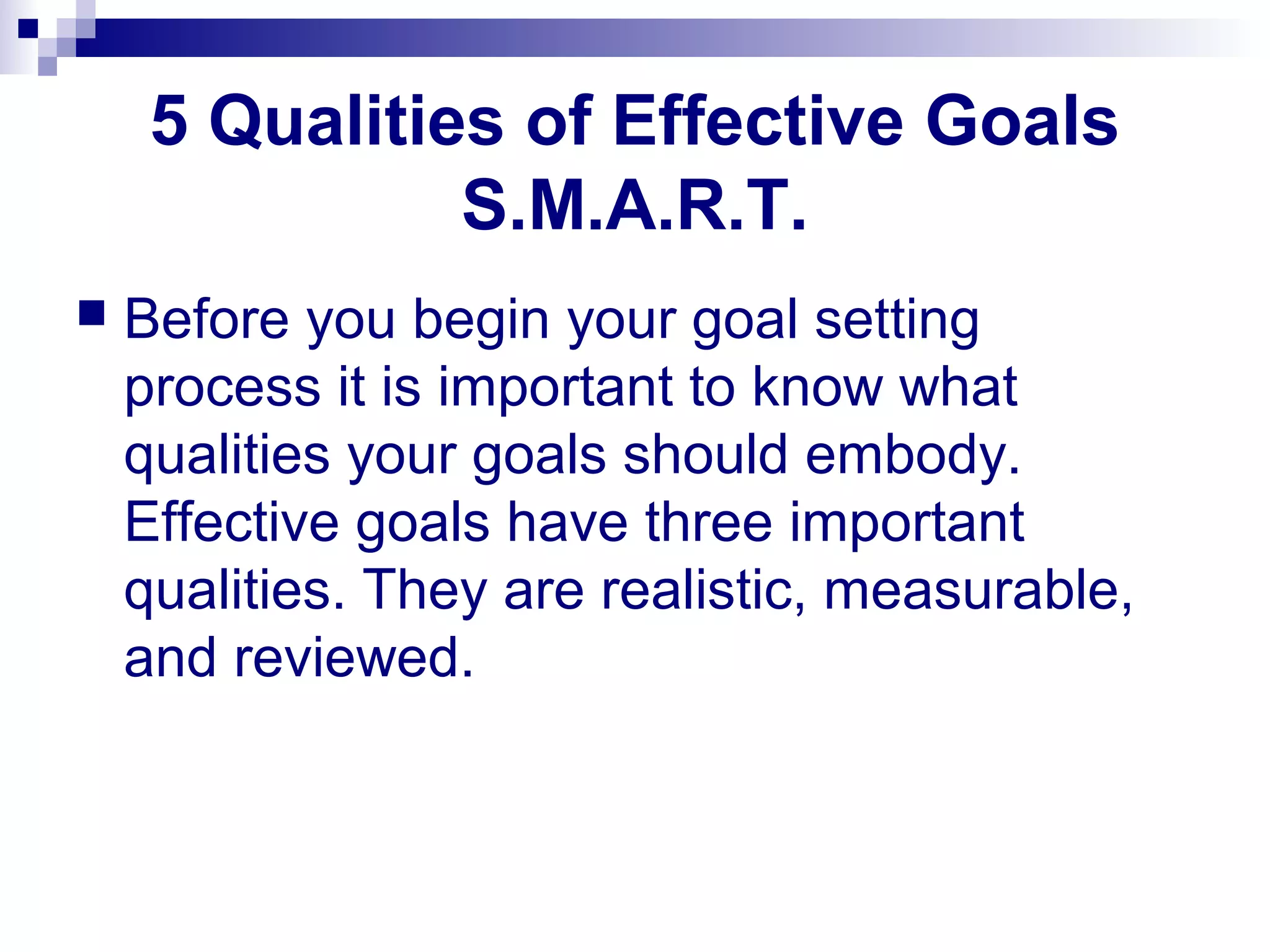 5 Qualities of Effective Goals
S.M.A.R.T.
 Before you begin your goal setting
process it is important to know what
qualities your goals should embody.
Effective goals have three important
qualities. They are realistic, measurable,
and reviewed.
 