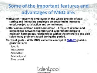 Some of the important features and
advantages of MBO are:
Motivation – Involving employees in the whole process of goal
se...