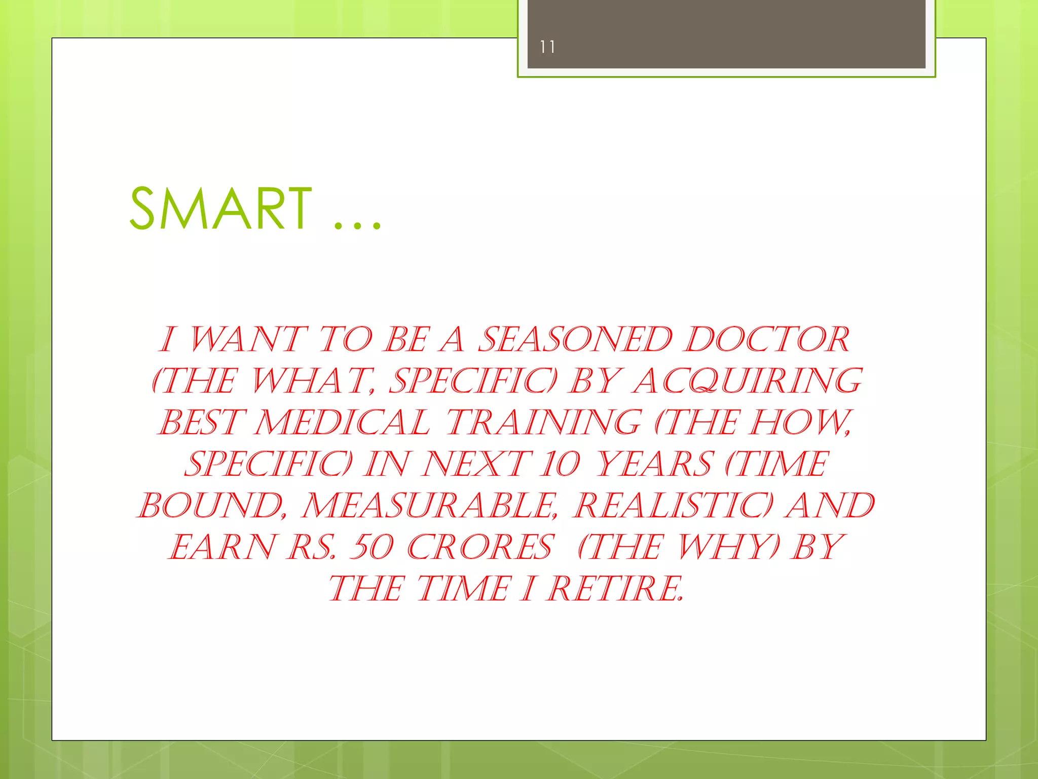 SMART … 
I want to be a seasoned Doctor (The WHAT, Specific) by acquiring best medical training (The How, Specific) in next 10 years (Time Bound, Measurable, Realistic) and Earn Rs. 50 Crores (The WHY) by the time I retire. 
11  
