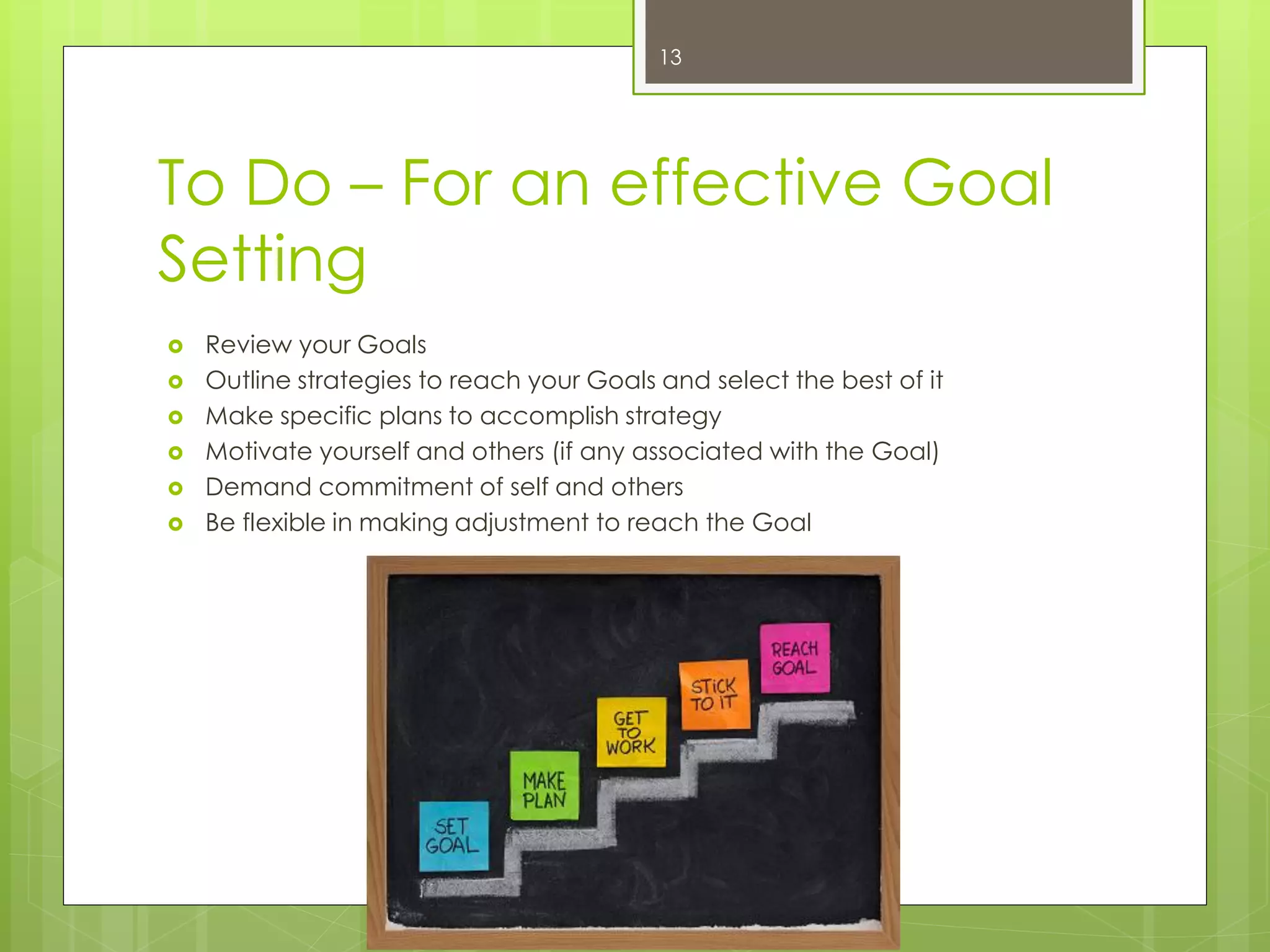 To Do – For an effective Goal Setting 
Review your Goals 
Outline strategies to reach your Goals and select the best of it 
Make specific plans to accomplish strategy 
Motivate yourself and others (if any associated with the Goal) 
Demand commitment of self and others 
Be flexible in making adjustment to reach the Goal 
13  