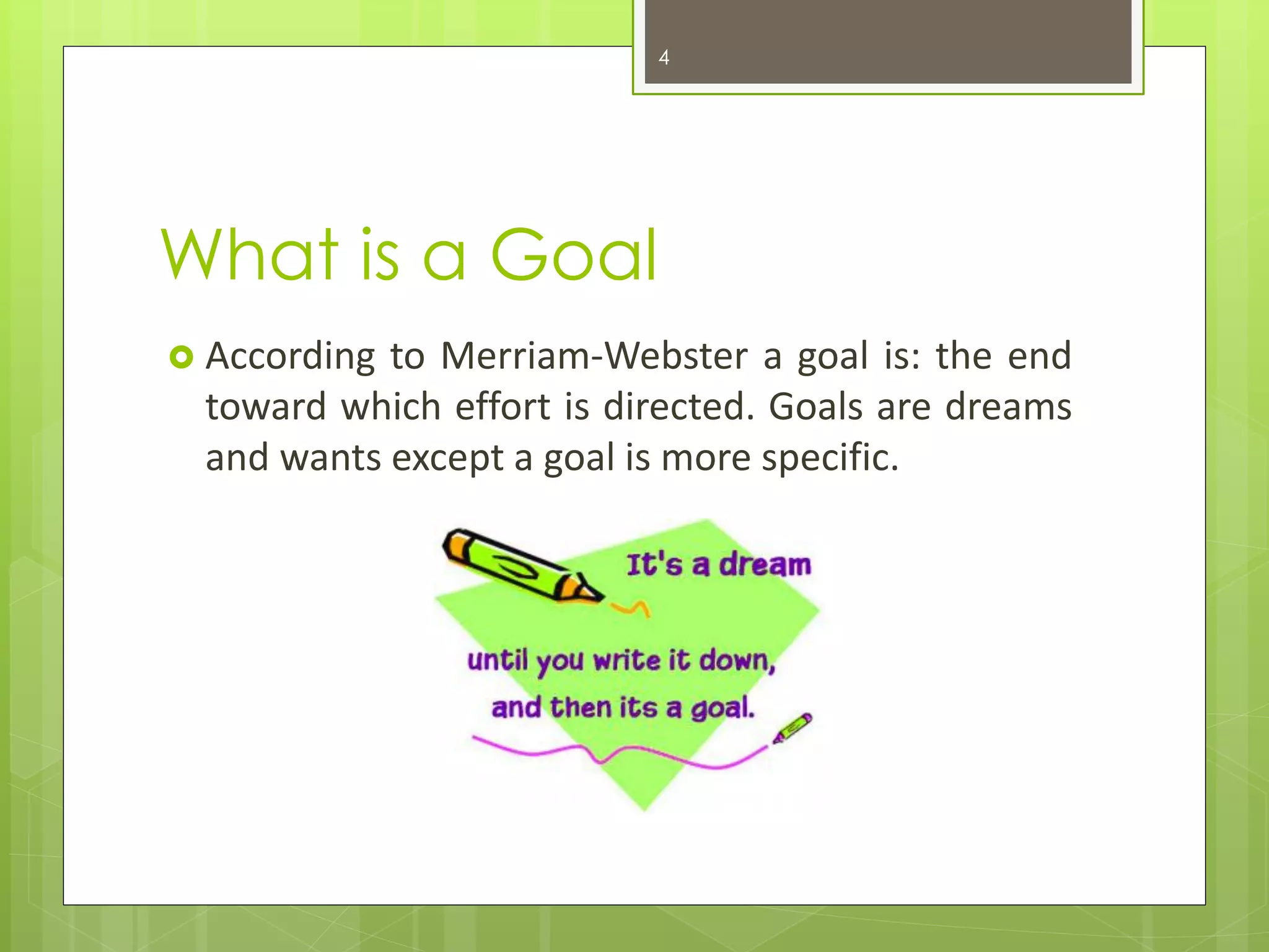 What is a Goal 
According to Merriam-Webster a goal is: the end toward which effort is directed. Goals are dreams and wants except a goal is more specific. 
4  