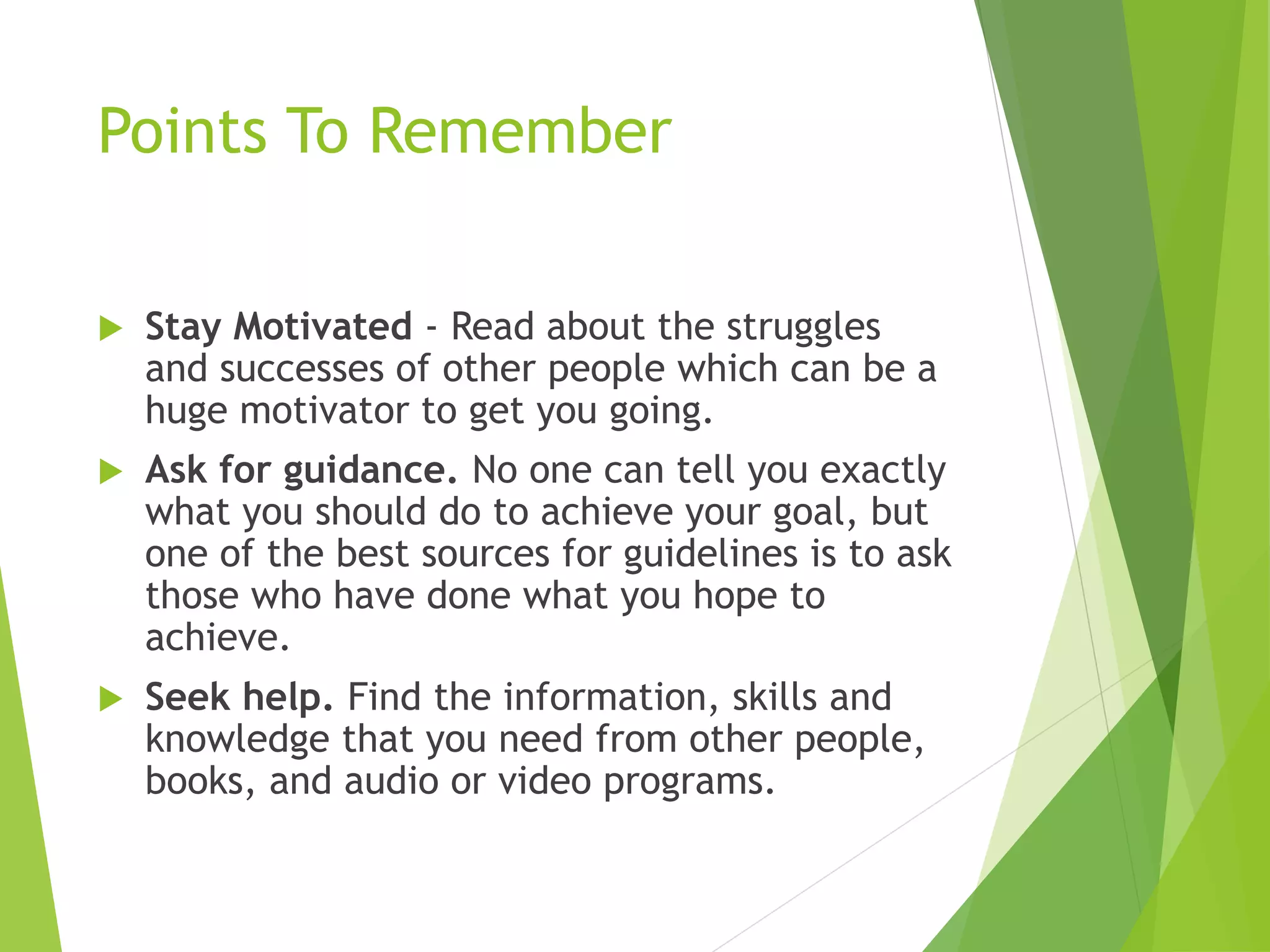 Points To Remember
 Stay Motivated - Read about the struggles
and successes of other people which can be a
huge motivator to get you going.
 Ask for guidance. No one can tell you exactly
what you should do to achieve your goal, but
one of the best sources for guidelines is to ask
those who have done what you hope to
achieve.
 Seek help. Find the information, skills and
knowledge that you need from other people,
books, and audio or video programs.
 