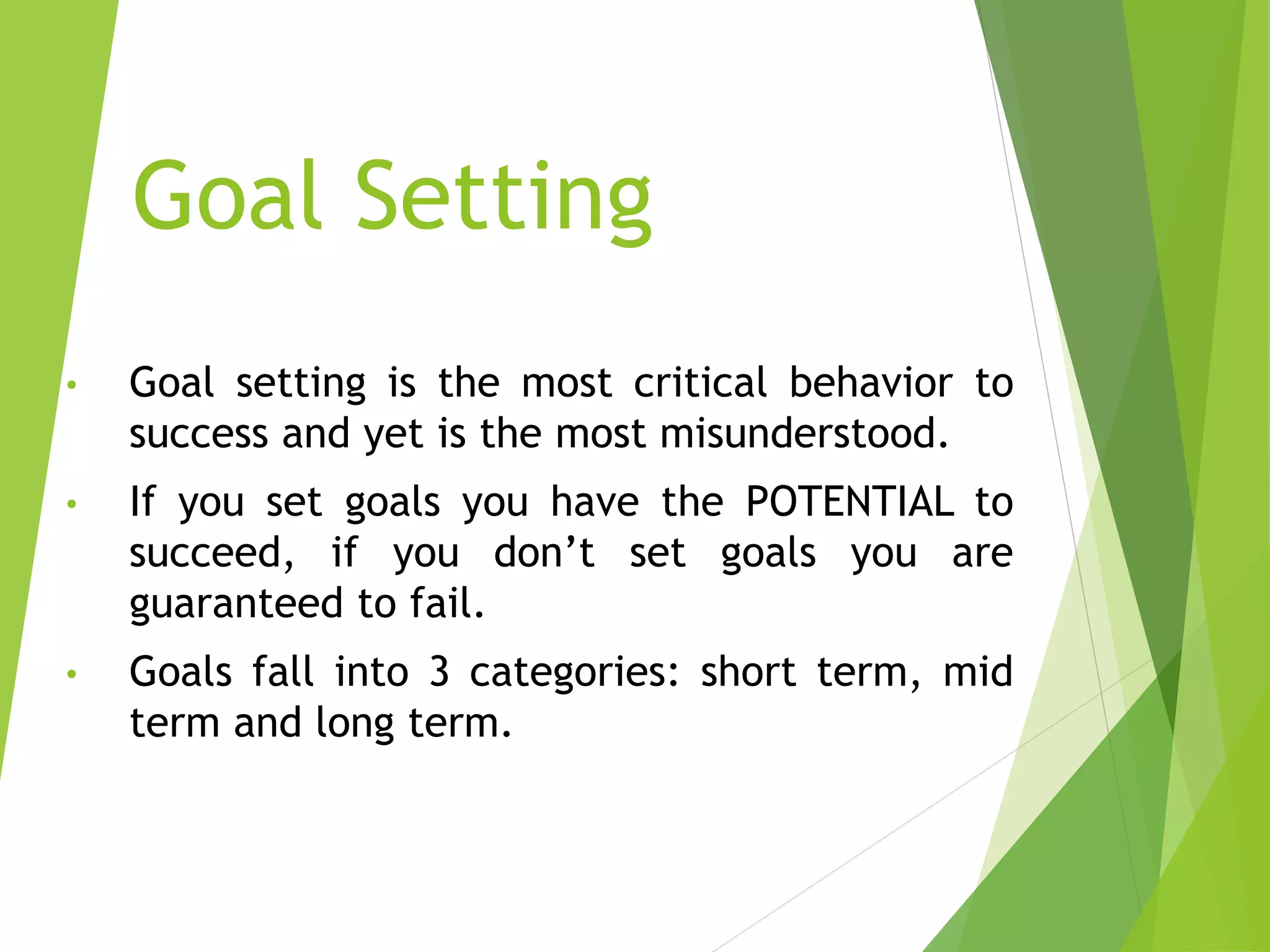 Goal Setting
• Goal setting is the most critical behavior to
success and yet is the most misunderstood.
• If you set goals you have the POTENTIAL to
succeed, if you don’t set goals you are
guaranteed to fail.
• Goals fall into 3 categories: short term, mid
term and long term.
 