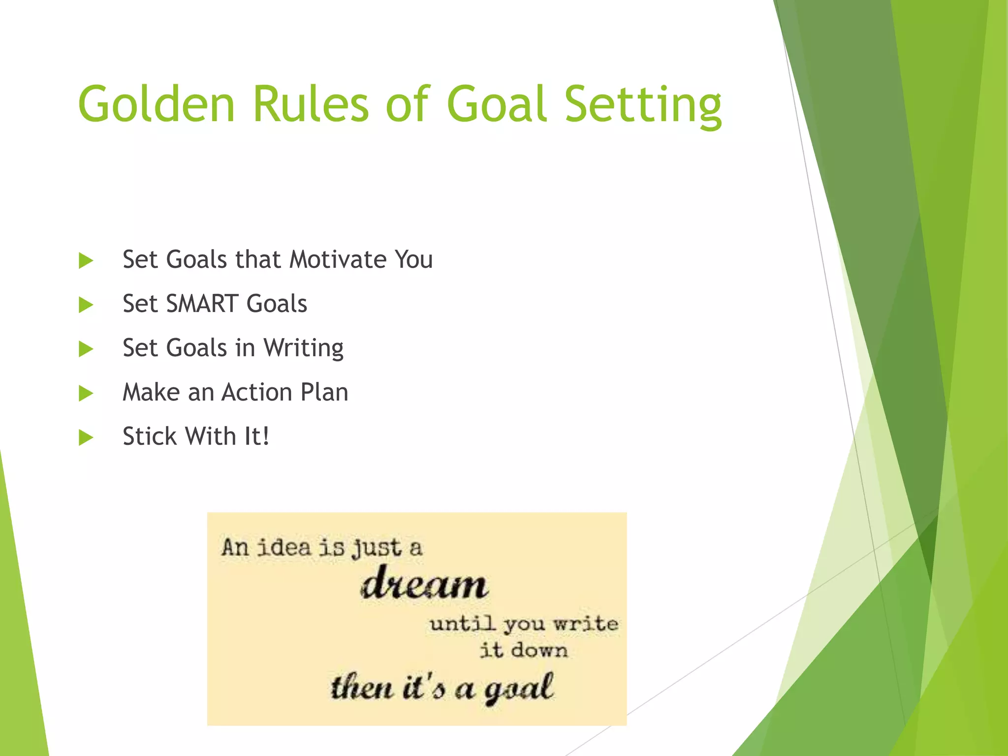 Golden Rules of Goal Setting
 Set Goals that
Motivate You
 Set SMART Goals
 Set Goals in Writing
 Make an Action Plan
 Stick With It!
An idea is just a
DREAM until you
write it down –
then it’s a goal.
 