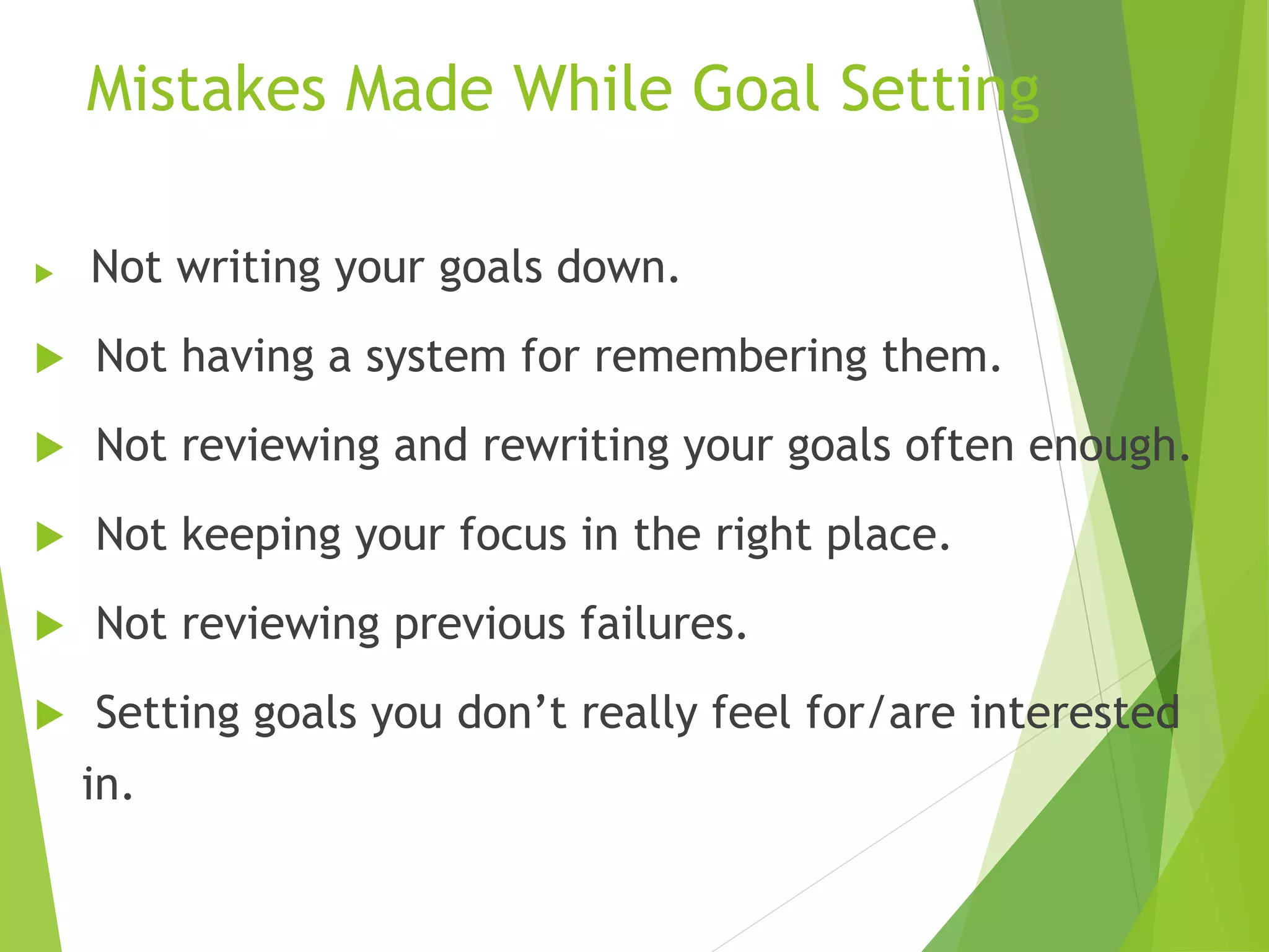 Mistakes Made While Goal Setting
 Not writing your goals down.
 Not having a system for remembering them.
 Not reviewing and rewriting your goals often
enough.
 Not keeping your focus in the right place.
 Not reviewing previous failures.
 Setting goals you don’t really feel for/are
interested in.
 
