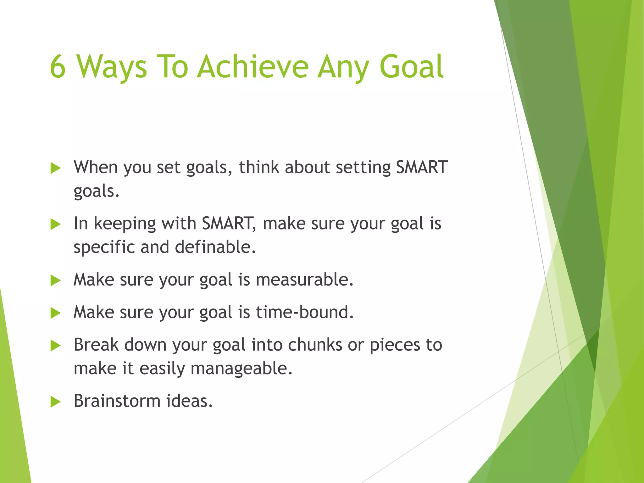 6 Ways To Achieve Any Goal
1. When you set goals, think about setting
SMART goals
2. In keeping with SMART, make sure your goal is
specific and definable
3. Make sure your goal is measurable
4. Make sure your goal is time-bound
5. Break down your goal into chunks or pieces
to make it easily manageable
6. Brainstorm ideas
 