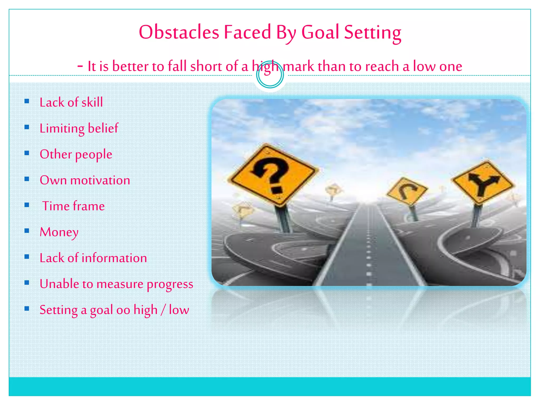 ObstaclesFacedBy GoalSetting
- It is better to fall short of a high mark than to reach a low one
 Lack of skill
 Limiting belief
 Otherpeople
 Own motivation
 Time frame
 Money
 Lack of information
 Unable to measure progress
 Setting a goal oo high /low
 