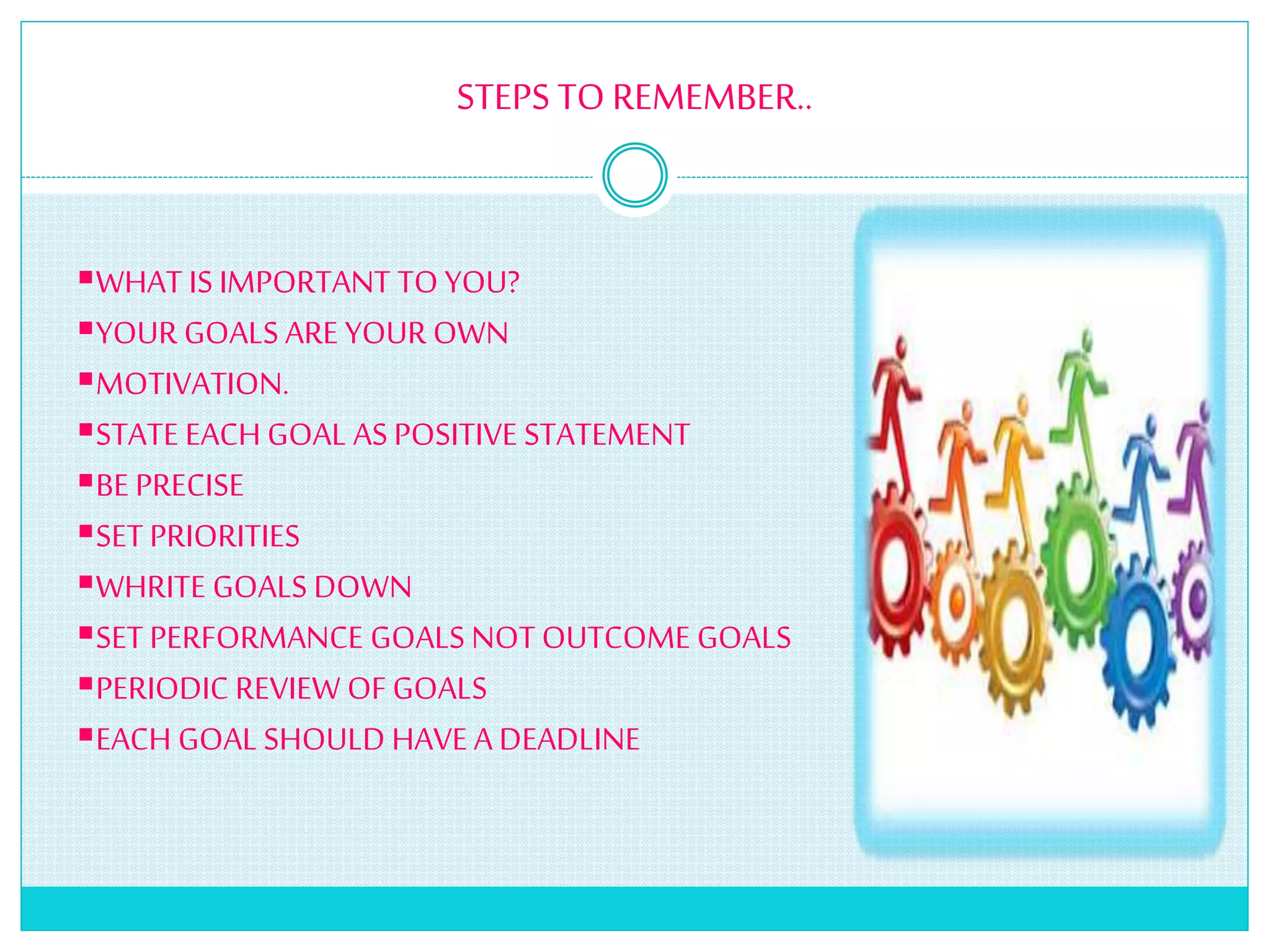 STEPS TO REMEMBER..
WHAT IS IMPORTANT TO YOU?
YOUR GOALS ARE YOUR OWN
MOTIVATION.
STATE EACH GOAL ASPOSITIVE STATEMENT
BE PRECISE
SET PRIORITIES
WHRITE GOALS DOWN
SET PERFORMANCE GOALS NOT OUTCOME GOALS
PERIODIC REVIEW OFGOALS
EACH GOALSHOULD HAVE A DEADLINE
 