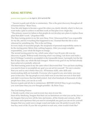 GOAL SETTING
promise.mmi @gmail.com on April 4, 2014 at 6:40 PM
‘’ Success is goals and all else is commentary. This is the great discovery throughout all
of human history’’ Brian Tracy.
Your life only begins to become a great life when you clearly identify what it is that you
want make a plan to achieve it and then work on that plan every single day.
‚The primary reason for failure is that people do not develop new plans to replace those
plans that didn’t work.‛ (Napoleon Hill)
The three turning points in my life were these: First, I discovered that I was responsible
for my life, and for everything that happened to me. I learned that this life is not a
rehearsal for something else. This is the real thing.
In every study of successful people, the acceptance of personal responsibility seems to
be the starting point. Before that, nothing happens. After you accept complete
responsibility, your whole life begins to change.
The second turning point for me, which came when I was 24 years old, was my
discovery of goals. Without really knowing what I was doing, I sat down and made a
list of 10 things I wanted to accomplish in the foreseeable future. I promptly lost the list.
But 30 days later, my whole life had changed. Almost every goal on my list had already
been achieved or partially achieved.
The third turning point in my life came when I discovered that ‚You can learn anything
you need to learn to accomplish any goal you can set for yourself.‛ No one is smarter
than you and no one is better than you. All business skills, sales skills and
moneymaking skills are learnable. Everyone who is good in any area today was once
poor in that area. The top people in every field were at one time not even in that field
and didn’t even know that that field existed. And what hundreds of thousands of other
people have done, you can do as well.
Success is goals and all else is commentary. REPORT GOALS! How to get everything
you want faster than you ever thought possible! - By Brian Tracy
The Goal-Setting Process
1. Decide exactly what you want in every key area of your life.
Start off by Idealizing. Imagine that there are no limitations on what you can be, have or
do. Imagine that you have all the time and money, all the friends and contacts, all the
education and experience that you need to accomplish any goal you can set for yourself.
Imagine that you could wave a magic wand and make your life perfect in each of the
four key areas of life. If your life was perfect in each area, what would it look like?
 