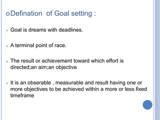 Defination of Goal setting :
Goal is dreams with deadlines.
A terminal point of race.
The result or achievement toward which effort is
directed;an aim;an objective
It is an obserable , measurable and result having one or
more objectives to be achieved within a more or less fixed
timeframe