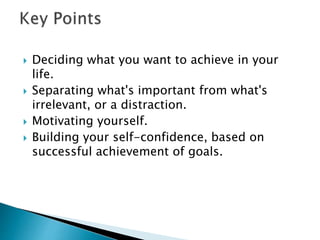  Deciding what you want to achieve in your
life.
 Separating what's important from what's
irrelevant, or a distraction.
 Motivating yourself.
 Building your self-confidence, based on
successful achievement of goals.
 